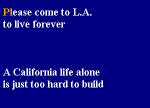 Please come to LA.
to live forever

A California life alone
is just too hard to build