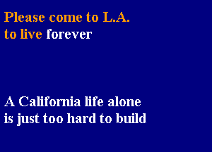 Please come to LA.
to live forever

A California life alone
is just too hard to build