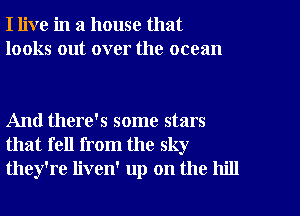 I live in a house that
looks out over the ocean

And there's some stars
that fell from the sky
they're liven' up on the hill