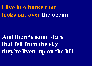 I live in a house that
looks out over the ocean

And there's some stars
that fell from the sky
they're liven' up on the hill