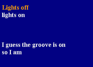 Lights off
lights on

I guess the groove is on
so I am