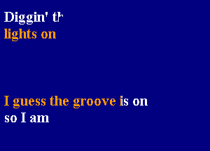 Diggin' tr
lights on

I guess the groove is on
so I am