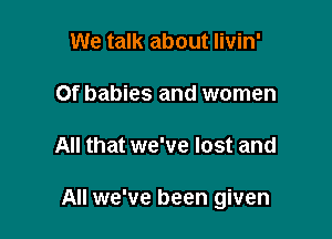 We talk about Iivin'

Of babies and women

All that we've lost and

All we've been given