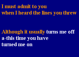 I must admit to you
When I heard the lines you threw

Although it usually turns me off
a-this time you have
turned me on