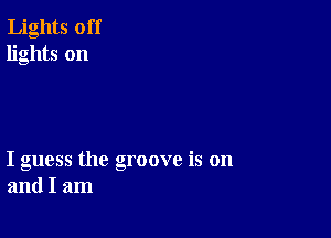 Lights off
lights on

I guess the groove is on
and I am