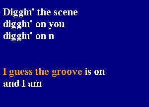 Diggin' the scene
diggin' on you
diggin' on n

I guess the groove is on
and I am