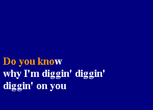 Do you know
why I'm diggin' diggm'
diggin' on you