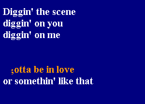 Diggin' the scene
diggin' on you
diggin' on me

gotta be in love
or somethin' like that