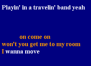 Playin' in a travelin' band yeah

on come on
won't you get me to my room
I wanna move