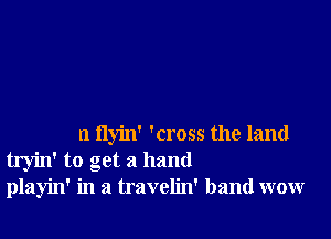 n flyin' 'cross the land
tryin' to get a hand
playin' in a travelin' band wow