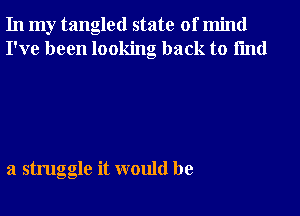 In my tangled state of mind
I've been looking back to fmd

a struggle it would be