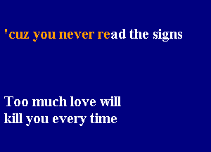 'cuz you never read the signs

Too much love will
kill you every time