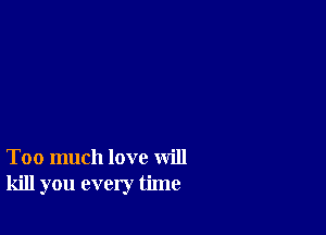 Too much love will
kill you every time