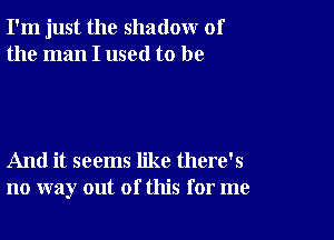 I'm just the shadow of
the man I used to be

And it seems like there's
no way out of this for me