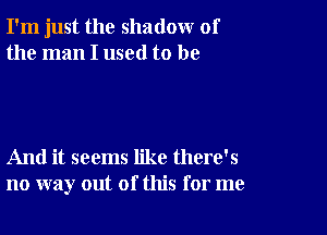 I'm just the shadow of
the man I used to be

And it seems like there's
no way out of this for me