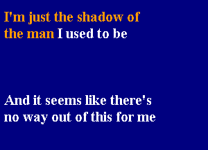 I'm just the shadow of
the man I used to be

And it seems like there's
no way out of this for me