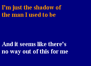 I'm just the shadow of
the man I used to be

And it seems like there's
no way out of this for me