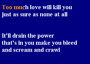 Too much love will kill you
just as sure as none at all

It'll drain the power
that's in you make you bleed
and scream and crawl