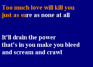 Too much love will kill you
just as sure as none at all

It'll drain the power
that's in you make you bleed
and scream and crawl