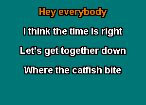 Hey everybody
I think the time is right

Let's get together down

Where the catfish bite