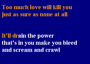 Too much love will kill you
just as sure as none at all

It'll drain the power
that's in you make you bleed
and scream and crawl