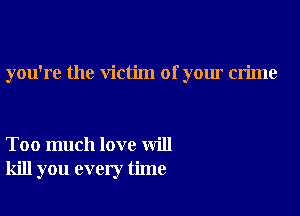 you're the victim of your crime

Too much love will
kill you every time