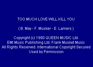 TOO MUCH LOVE WILL KILL YOU
(B. May- F. Musker- E. Lamers)

Copyright(c)1990 QUEEN MUSIC Ltd.
EMI Music Publishing Ltd. Frank Musket Music
All Rights Reserved. International Copyright Secured
Used by Permission