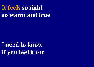 It feels so right
so warm and true

I need to know
if you feel it too