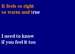 It feels so right
so warm and true

I need to know
if you feel it too