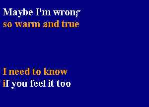 Maybe I'm wrong'
so warm and true

I need to know
if you feel it too