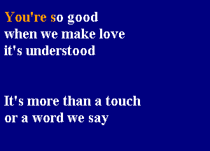 You're so good
When we make love
it's understood

It's more than a touch
or a word we say