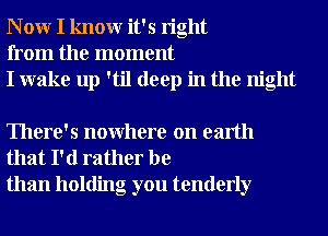 N 0W I knowr it's right
from the moment
I wake up 'til deep in the night

There's nowhere on earth
that I'd rather be
than holding you tenderly