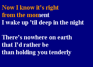 N 0W I knowr it's right
from the moment
I wake up 'til deep in the night

There's nowhere on earth
that I'd rather be
than holding you tenderly