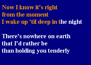 N 0W I knowr it's right
from the moment
I wake up 'til deep in the night

There's nowhere on earth
that I'd rather be
than holding you tenderly