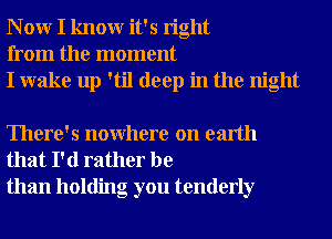 N 0W I knowr it's right
from the moment
I wake up 'til deep in the night

There's nowhere on earth
that I'd rather be
than holding you tenderly