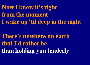 N 0W I knowr it's right
from the moment
I wake up 'til deep in the night

There's nowhere on earth
that I'd rather be
than holding you tenderly