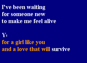 I've been waiting
for someone new
to make me feel alive

Y I
for a girl like you
and a love that will survive