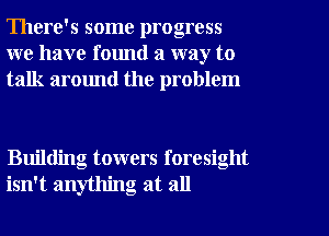 There's some progress
we have found a way to
talk around the problem

Building towers foresight
isn't anything at all