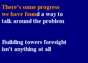 There's some progress
we have found a way to
talk around the problem

Building towers foresight
isn't anything at all