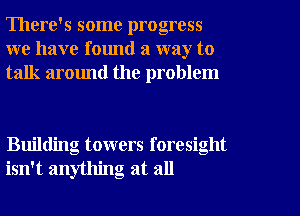 There's some progress
we have found a way to
talk around the problem

Building towers foresight
isn't anything at all