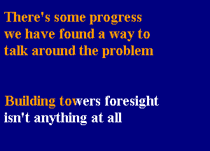 There's some progress
we have found a way to
talk around the problem

Building towers foresight
isn't anything at all