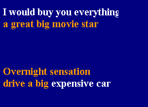 I would buy you everything
a great big movie star

Overnight sensation
drive a big expensive car