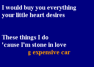 I would buy you everything
your little heart desires

These things I do
'cause I'm stone in love
g expensive car