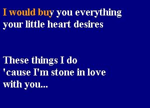 I would buy you everything
your little heart desires

These things I do
'cause I'm stone in love
with you...