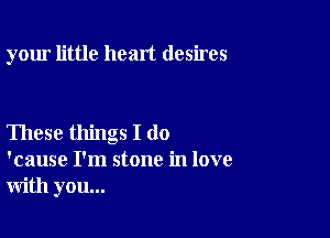 your little heart desires

These things I do
'cause I'm stone in love
with you...