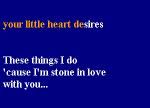 your little heart desires

These things I do
'cause I'm stone in love
with you...