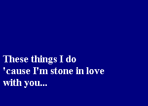 These things I do
'cause I'm stone in love
with you...