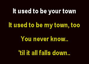 It used to be your town

It used to be my town, too

You never know..

'til it all falls down..