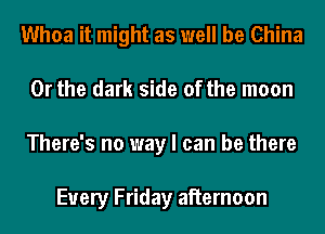 Whoa it might as well be China
Or the dark side of the moon
There's no way I can be there

Every Friday aiiernoon