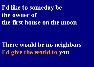 I'd like to someday be
the owner of
the flrst house on the moon

There would be no neighbors
I'd give the world to you